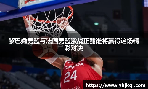 黎巴嫩男篮与法国男篮激战正酣谁将赢得这场精彩对决
